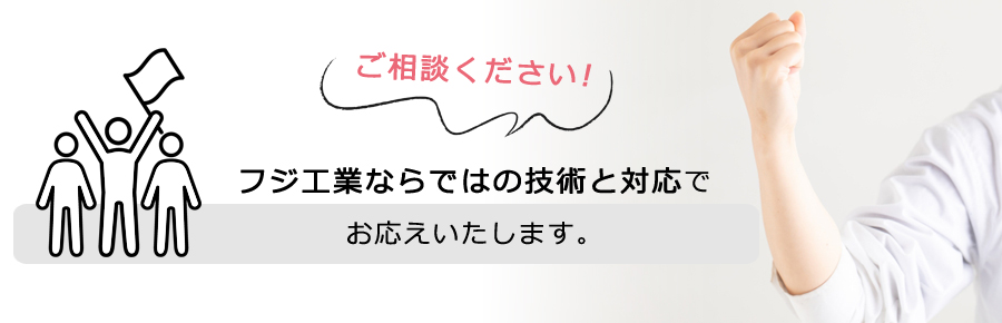 ご相談ください。フジ工業ならではの対応でお応えします!